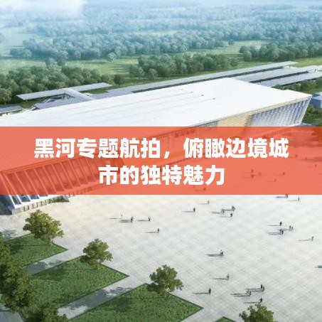 黑河專題航拍，俯瞰邊境城市的獨特魅力