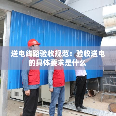 送電線路驗(yàn)收規(guī)范：驗(yàn)收送電的具體要求是什么 