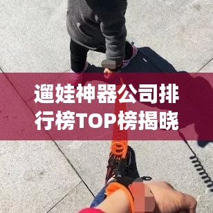 遛娃神器公司排行榜TOP榜揭曉！