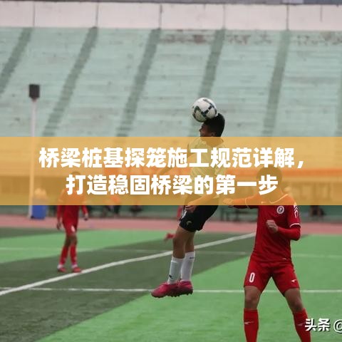 橋梁樁基探籠施工規(guī)范詳解，打造穩(wěn)固橋梁的第一步